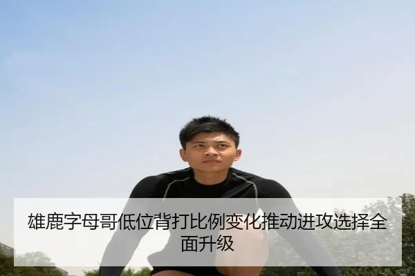 雄鹿字母哥低位背打比例变化推动进攻选择全面升级