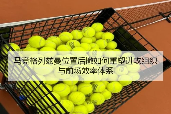 马竞格列兹曼位置后撤如何重塑进攻组织与前场效率体系