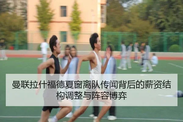 曼联拉什福德夏窗离队传闻背后的薪资结构调整与阵容博弈